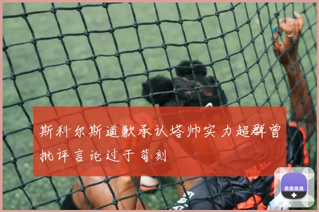 斯科尔斯道歉承认塔帅实力超群曾批评言论过于苛刻