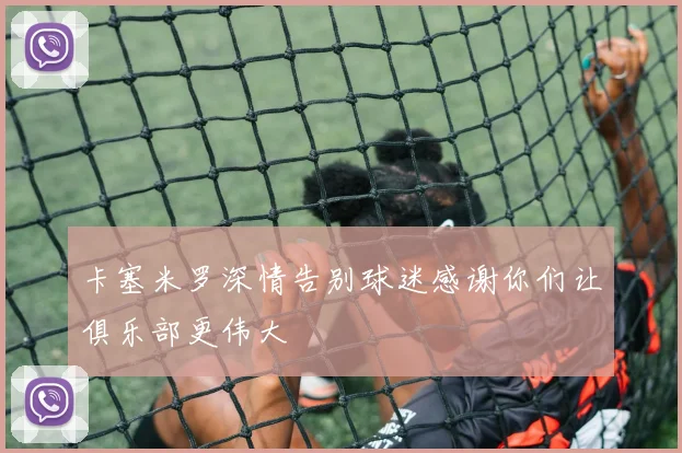 卡塞米罗深情告别球迷感谢你们让俱乐部更伟大