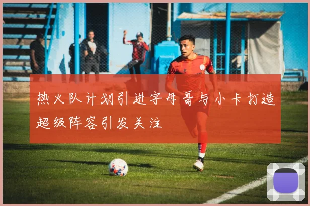 热火队计划引进字母哥与小卡打造超级阵容引发关注