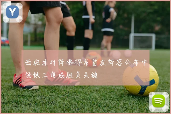 西班牙对阵佛得角首发阵容公布中场铁三角成胜负关键