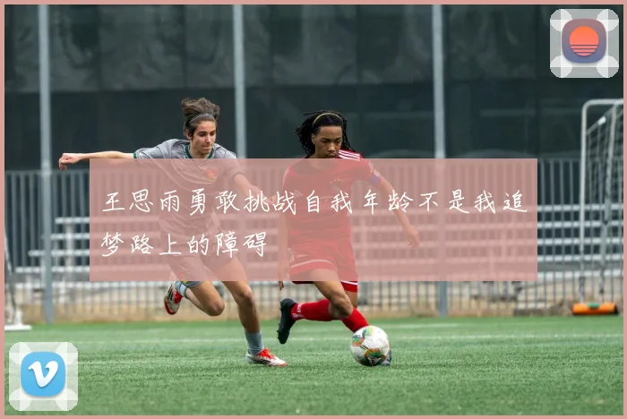 王思雨勇敢挑战自我年龄不是我追梦路上的障碍