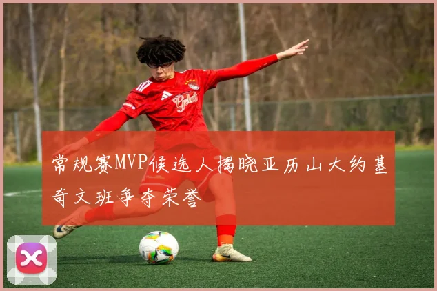 常规赛MVP候选人揭晓亚历山大约基奇文班争夺荣誉