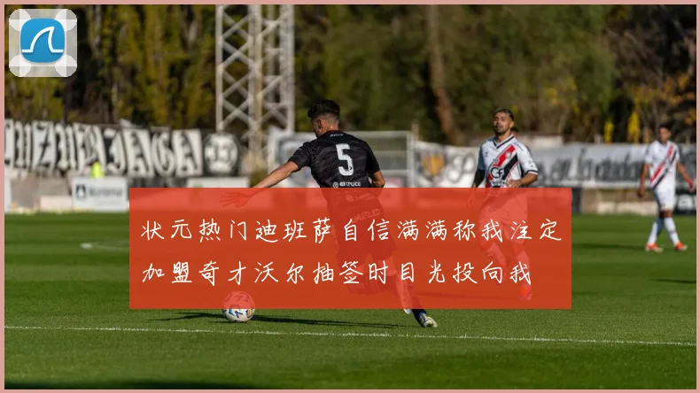 状元热门迪班萨自信满满称我注定加盟奇才沃尔抽签时目光投向我
