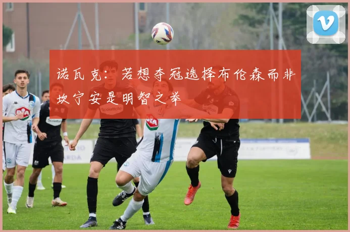诺瓦克：若想夺冠选择布伦森而非坎宁安是明智之举