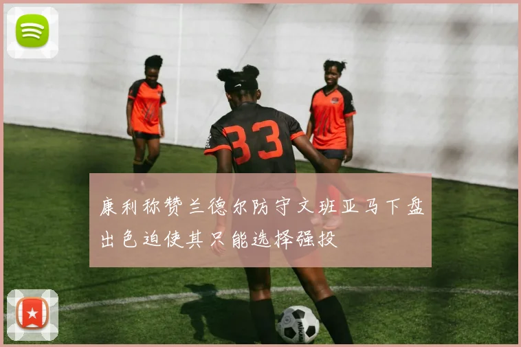 康利称赞兰德尔防守文班亚马下盘出色迫使其只能选择强投