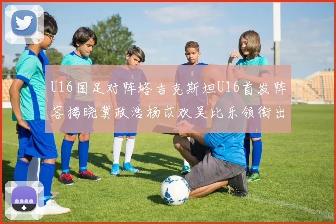 U16国足对阵塔吉克斯坦U16首发阵容揭晓冀政浩杨苡欢吴比乐领衔出战